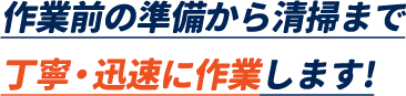 作業前の準備から清掃まで丁寧・迅速に作業します！