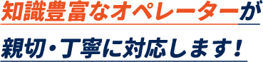 知識豊富なオペレーターが親切・丁寧に対応します。